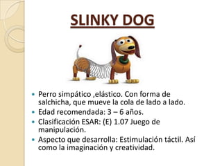 SLINKY DOG

Perro simpático ,elástico. Con forma de
salchicha, que mueve la cola de lado a lado.
 Edad recomendada: 3 – 6...