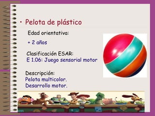 • Pelota de plástico
Edad orientativa:
+ 2 años
Clasificación ESAR:
E 1.06: Juego sensorial motor
Descripción:
Pelota mult...