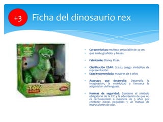 +3

Ficha del dinosaurio rex

Características: muñeco articulable de 32 cm.
que emite gruñidos y frases.
Fabricante: Disne...