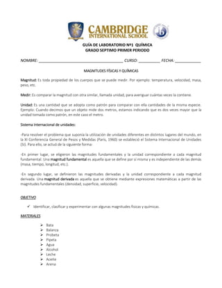 GUÍA DE LABORATORIO Nº1 QUÍMICA
GRADO SEPTIMO PRIMER PERIODO
NOMBRE: _______________________________________ CURSO: __________ FECHA: ____________
MAGNITUDES FÍSICAS Y QUÍMICAS
Magnitud: Es toda propiedad de los cuerpos que se puede medir. Por ejemplo: temperatura, velocidad, masa,
peso, etc.
Medir: Es comparar la magnitud con otra similar, llamada unidad, para averiguar cuántas veces la contiene.
Unidad: Es una cantidad que se adopta como patrón para comparar con ella cantidades de la misma especie.
Ejemplo: Cuando decimos que un objeto mide dos metros, estamos indicando que es dos veces mayor que la
unidad tomada como patrón, en este caso el metro.
Sistema Internacional de unidades:
-Para resolver el problema que suponía la utilización de unidades diferentes en distintos lugares del mundo, en
la XI Conferencia General de Pesos y Medidas (París, 1960) se estableció el Sistema Internacional de Unidades
(SI). Para ello, se actuó de la siguiente forma:
-En primer lugar, se eligieron las magnitudes fundamentales y la unidad correspondiente a cada magnitud
fundamental. Una magnitud fundamental es aquella que se define por sí misma y es independiente de las demás
(masa, tiempo, longitud, etc.).
-En segundo lugar, se definieron las magnitudes derivadas y la unidad correspondiente a cada magnitud
derivada. Una magnitud derivada es aquella que se obtiene mediante expresiones matemáticas a partir de las
magnitudes fundamentales (densidad, superficie, velocidad).
OBJETIVO
 Identificar, clasificar y experimentar con algunas magnitudes fisicas y químicas.
MATERIALES
 Bata
 Balanza
 Probeta
 Pipeta
 Agua
 Alcohol
 Leche
 Aceite
 Arena
 