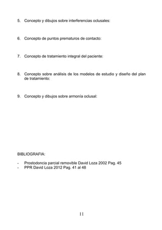 5. Concepto y dibujos sobre interferencias oclusales:
6. Concepto de puntos prematuros de contacto:
7. Concepto de tratamiento integral del paciente:
8. Concepto sobre análisis de los modelos de estudio y diseño del plan
de tratamiento:
9. Concepto y dibujos sobre armonía oclusal:
BIBLIOGRAFIA:
- Prostodoncia parcial removible David Loza 2002 Pag. 45
- PPR David Loza 2012 Pag. 41 al 48
11
 