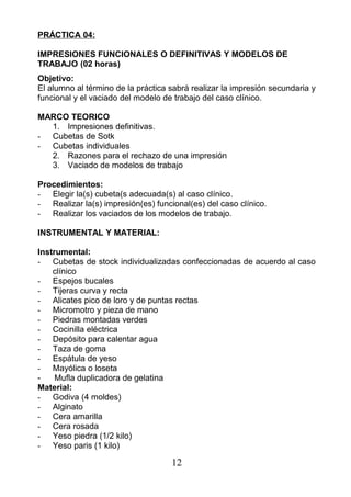 PRÁCTICA 04:
IMPRESIONES FUNCIONALES O DEFINITIVAS Y MODELOS DE
TRABAJO (02 horas)
Objetivo:
El alumno al término de la práctica sabrá realizar la impresión secundaria y
funcional y el vaciado del modelo de trabajo del caso clínico.
MARCO TEORICO
1. Impresiones definitivas.
- Cubetas de Sotk
- Cubetas individuales
2. Razones para el rechazo de una impresión
3. Vaciado de modelos de trabajo
Procedimientos:
- Elegir la(s) cubeta(s adecuada(s) al caso clínico.
- Realizar la(s) impresión(es) funcional(es) del caso clínico.
- Realizar los vaciados de los modelos de trabajo.
INSTRUMENTAL Y MATERIAL:
Instrumental:
- Cubetas de stock individualizadas confeccionadas de acuerdo al caso
clínico
- Espejos bucales
- Tijeras curva y recta
- Alicates pico de loro y de puntas rectas
- Micromotro y pieza de mano
- Piedras montadas verdes
- Cocinilla eléctrica
- Depósito para calentar agua
- Taza de goma
- Espátula de yeso
- Mayólica o loseta
- Mufla duplicadora de gelatina
Material:
- Godiva (4 moldes)
- Alginato
- Cera amarilla
- Cera rosada
- Yeso piedra (1/2 kilo)
- Yeso paris (1 kilo)
12
 
