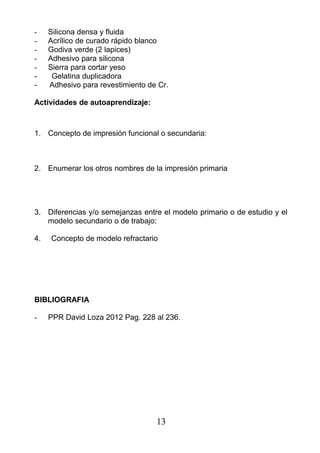 - Silicona densa y fluida
- Acrílico de curado rápido blanco
- Godiva verde (2 lapices)
- Adhesivo para silicona
- Sierra para cortar yeso
- Gelatina duplicadora
- Adhesivo para revestimiento de Cr.
Actividades de autoaprendizaje:
1. Concepto de impresión funcional o secundaria:
2. Enumerar los otros nombres de la impresión primaria
3. Diferencias y/o semejanzas entre el modelo primario o de estudio y el
modelo secundario o de trabajo:
4. Concepto de modelo refractario
BIBLIOGRAFIA
- PPR David Loza 2012 Pag. 228 al 236.
13
 