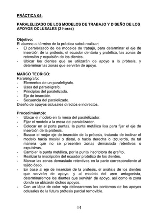 PRÁCTICA 05:
PARALELIZADO DE LOS MODELOS DE TRABAJO Y DISEÑO DE LOS
APOYOS OCLUSALES (2 horas)
Objetivo:
El alumno al término de la práctica sabrá realizar:
- El paralelizado de los modelos de trabajo, para determinar el eje de
inserción de la prótesis, el ecuador dentario y protético, las zonas de
retensión y expulsión de los dientes.
- Ubicar los dientes que se utilizarán de apoyo a la prótesis, y
determinar las zonas que servirán de apoyo.
MARCO TEORICO:
Paraleligrafo:
- Elementos de un paraleligrafo.
- Usos del paraleligrafo.
- Principios del paralelizado.
- Eje de inserción.
- Secuencia del paralelizado.
Diseño de apoyos oclusales directos e indirectos.
Procedimientos:
- Ubicar el modelo en la mesa del paralelizador.
- Fijar el modelo a la mesa del paralelizador.
- Colocar en el porta puntas, la punta metálica lisa para fijar el eje de
inserción de la prótesis.
- Buscar el mejor eje de inserción de la prótesis, tratando de inclinar el
modelo hacia mesial o distal, o hacia derecha o izquierda, de tal
manera que no se presenten zonas demasiado retentivas o
expulsivas.
- Cambiar la punta metálica, por la punta inscriptora de grafito.
- Realizar la inscripción del ecuador protético de los dientes.
- Marcar las zonas demasiado retentivas en la parte correspondiente al
tejido óseo.
- En base al eje de inserción de la prótesis, el análisis de los dientes
que servirán de apoyo, y al modelo del arco antagonista,
determinaremos los dientes que servirán de apoyo, así como la zona
donde se ubicarán dichos apoyos.
- Con un lápiz de color rojo delinearemos los contornos de los apoyos
oclusales de la futura prótesis parcial removible.
14
 