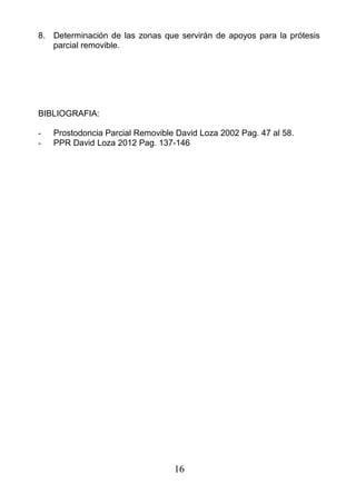 8. Determinación de las zonas que servirán de apoyos para la prótesis
parcial removible.
BIBLIOGRAFIA:
- Prostodoncia Parcial Removible David Loza 2002 Pag. 47 al 58.
- PPR David Loza 2012 Pag. 137-146
16
 