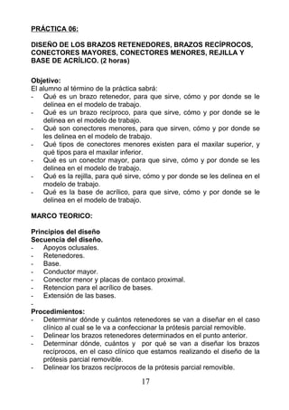 PRÁCTICA 06:
DISEÑO DE LOS BRAZOS RETENEDORES, BRAZOS RECÍPROCOS,
CONECTORES MAYORES, CONECTORES MENORES, REJILLA Y
BASE DE ACRÍLICO. (2 horas)
Objetivo:
El alumno al término de la práctica sabrá:
- Qué es un brazo retenedor, para que sirve, cómo y por donde se le
delinea en el modelo de trabajo.
- Qué es un brazo recíproco, para que sirve, cómo y por donde se le
delinea en el modelo de trabajo.
- Qué son conectores menores, para que sirven, cómo y por donde se
les delinea en el modelo de trabajo.
- Qué tipos de conectores menores existen para el maxilar superior, y
qué tipos para el maxilar inferior.
- Qué es un conector mayor, para que sirve, cómo y por donde se les
delinea en el modelo de trabajo.
- Qué es la rejilla, para qué sirve, cómo y por donde se les delinea en el
modelo de trabajo.
- Qué es la base de acrílico, para que sirve, cómo y por donde se le
delinea en el modelo de trabajo.
MARCO TEORICO:
Principios del diseño
Secuencia del diseño.
- Apoyos oclusales.
- Retenedores.
- Base.
- Conductor mayor.
- Conector menor y placas de contaco proximal.
- Retencion para el acrílico de bases.
- Extensión de las bases.
-
Procedimientos:
- Determinar dónde y cuántos retenedores se van a diseñar en el caso
clínico al cual se le va a confeccionar la prótesis parcial removible.
- Delinear los brazos retenedores determinados en el punto anterior.
- Determinar dónde, cuántos y por qué se van a diseñar los brazos
recíprocos, en el caso clínico que estamos realizando el diseño de la
prótesis parcial removible.
- Delinear los brazos recíprocos de la prótesis parcial removible.
17
 