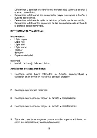 - Determinar y delinear los conectores menores que vamos a diseñar a
nuestro caso clínico.
- Determinar y delinear el tipo de conector mayor que vamos a diseñar a
nuestro caso clínico.
- Determinar y delinear la rejilla de la futura prótesis parcial removible.
- Determinar y delinear los contornos de las futuras bases de acrílico de
la prótesis parcial removible.
INSTRUMENTAL Y MATERIAL:
Instrumental:
- Lápiz negro
- Lápiz rojo
- Lápiz azul
- Lápiz verde
- Tajador
- Borrador
- Espátula de lechón
Material:
- Modelo de trabajo del caso clínico.
Actividades de autoaprendizaje:
1. Concepto sobre brazo retenedor, su función, características y
ubicación en el diente en relación al ecuador protético:
2. Concepto sobre brazo reciproco:
3. Concepto sobre conector menor, su función y característica:
4. Concepto sobre conector mayor, su función y características:
5. Tipos de conectores mayores para el maxilar superior e inferior, así
como sus indicaciones y contraindicaciones:
18
 