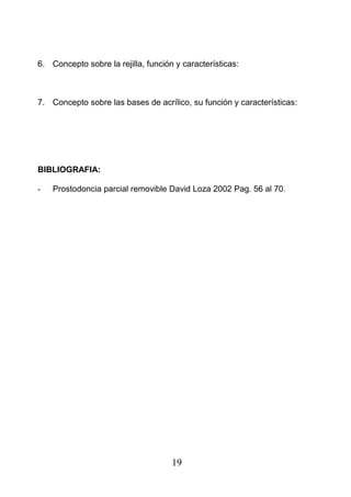 6. Concepto sobre la rejilla, función y características:
7. Concepto sobre las bases de acrílico, su función y características:
BIBLIOGRAFIA:
- Prostodoncia parcial removible David Loza 2002 Pag. 56 al 70.
19
 