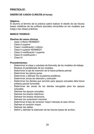 PRÁCTICA 07:
DISEÑO DE CASOS CLÍNICOS (4 horas)
Objetivo:
El alumno al término de la práctica sabrá realizar el diseño de las futuras
bases metálicas de las prótesis parciales removibles en los modelos que
traiga a las clases prácticas.
MARCO TEORICO:
Diseños de casos clínicos
- clase I inferior KENNEDY.
- Clase II superior
- Clase I modificación I inferior
- Clase II superior KENNEDY.
- Clase II modificación I superior
- Clase III modificación I
- Clase IV.
Procedimientos:
- Determinar la clase y subclase de Kennedy de los modelos de trabajo.
- Realizar el paralelizado de los modelos.
- Determinar el eje de inserción de la futura prótesis parcial.
- Determinar los planos guías.
- Determinar y delinear los ecuadores protéticos.
- Determinar zonas de retensión y extrusión.
- Determinar los dientes que servirán para apoyos oclusales dela futura
prótesis parcial removible.
- Determinar las zonas de los dientes escogidas para los apoyos
oclusales.
- Delinear los apoyos oclusales.
- Delinear los brazos retentivos.
- Delinear los brazos recíprocos.
- Delinear los conectores menores.
- Determinar el tipo de conector mayor indicado al caso clínico.
- Delinear el conector mayor.
- Delinear las rejillas.
- Definir y delinear la extensión de las futuras bases de acrílico.
20
 