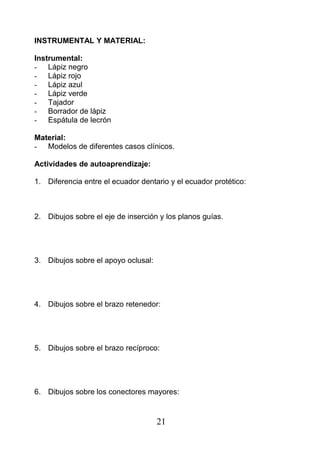 INSTRUMENTAL Y MATERIAL:
Instrumental:
- Lápiz negro
- Lápiz rojo
- Lápiz azul
- Lápiz verde
- Tajador
- Borrador de lápiz
- Espátula de lecrón
Material:
- Modelos de diferentes casos clínicos.
Actividades de autoaprendizaje:
1. Diferencia entre el ecuador dentario y el ecuador protético:
2. Dibujos sobre el eje de inserción y los planos guías.
3. Dibujos sobre el apoyo oclusal:
4. Dibujos sobre el brazo retenedor:
5. Dibujos sobre el brazo recíproco:
6. Dibujos sobre los conectores mayores:
21
 