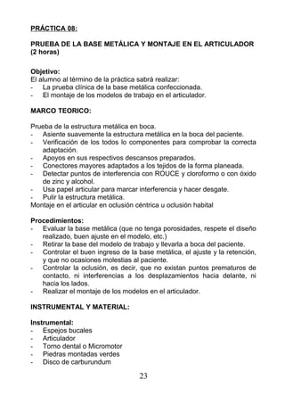 PRÁCTICA 08:
PRUEBA DE LA BASE METÁLICA Y MONTAJE EN EL ARTICULADOR
(2 horas)
Objetivo:
El alumno al término de la práctica sabrá realizar:
- La prueba clínica de la base metálica confeccionada.
- El montaje de los modelos de trabajo en el articulador.
MARCO TEORICO:
Prueba de la estructura metálica en boca.
- Asiente suavemente la estructura metálica en la boca del paciente.
- Verificación de los todos lo componentes para comprobar la correcta
adaptación.
- Apoyos en sus respectivos descansos preparados.
- Conectores mayores adaptados a los tejidos de la forma planeada.
- Detectar puntos de interferencia con ROUCE y cloroformo o con óxido
de zinc y alcohol.
- Usa papel articular para marcar interferencia y hacer desgate.
- Pulir la estructura metálica.
Montaje en el articular en oclusión céntrica u oclusión habital
Procedimientos:
- Evaluar la base metálica (que no tenga porosidades, respete el diseño
realizado, buen ajuste en el modelo, etc.)
- Retirar la base del modelo de trabajo y llevarla a boca del paciente.
- Controlar el buen ingreso de la base metálica, el ajuste y la retención,
y que no ocasiones molestias al paciente.
- Controlar la oclusión, es decir, que no existan puntos prematuros de
contacto, ni interferencias a los desplazamientos hacia delante, ni
hacia los lados.
- Realizar el montaje de los modelos en el articulador.
INSTRUMENTAL Y MATERIAL:
Instrumental:
- Espejos bucales
- Articulador
- Torno dental o Micromotor
- Piedras montadas verdes
- Disco de carburundum
23
 