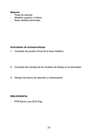 Material:
- Papel de articular.
- Modelos superior e inferior.
- Base metálica terminada.
Actividades de autoaprendizaje:
1. Concepto de prueba clínica de la base metálica:
2. Concepto del montaje de los modelos de trabajo en el articulador:
3. Dibujos de brazos de retensión y reciprocación:
BIBLIOGRAFIA:
- PPR David Loza 2012 Pag.
24
 