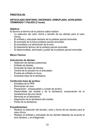 PRÁCTICA 09:
ARTICULADO DENTARIO, ENCERADO, ENMUFLADO, ACRILIZADO,
TERMINADO Y PULIDO (2 horas)
Objetivo:
El alumno al término de la práctica sabrá realizar:
- La selección del color, forma y tamaño de los dientes para el caso
clínico.
- El enfilado y articulado dentario de la prótesis parcial removible.
- El encerado de la futura prótesis parcial removible.
- El enmuflado y la eliminación de la cera.
- El tratamiento térmico de la prótesis parcial removible.
- El desenmuflado, terminado y pulido de la prótesis parcial removible.
Marco Teorico:
Articulación de dientes:
- Selección de dientes posteriores.
- Enfilado de dientes.
- Encerado de base de dientes.
- Control de la oclusión en el articulador.
- Prueba de enfilado en boca.
- Encerado base de la dentadura.
Confección base de acrílico:
- Emuflado de la PPR.
- Eliminación de cera
- Preparación , empaquetado y curado de acrílico,
- Desemuflado del modelo y de la dentadura, conservación de la
transferencia del arco facial.
- Remonta en el laboratorio.
- Separación de la dentadura del modelo.
- Pulido de la dentadura.
Procedimientos:
- Realizar la selección del tamaño, color y forma de los dientes para el
caso clínico.
- Realizar el enfilado y articulado de los dientes faltantes de acuerdo al
arco dentario, y al antagonista.
25
 