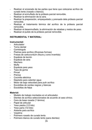 - Realizar el encerado de las partes que tiene que colocarse acrílico de
curado lento (rosado o blanco).
- Realizar el enmuflado de la prótesis parcial removible.
- Realizar la eliminación de la cera.
- Realizar la preparación, empaquetado y prensado dela prótesis parcial
removible.
- Realizar el tratamiento térmico del acrílico de la prótesis parcial
removible.
- Realizar el desenmuflado, la eliminación de rebabas y restos de yeso.
- Realizar el pulido de la prótesis parcial removible.
INSTRUMENTAL Y MATERIAL:
Instrumental:
- Articulador
- Torno dental
- Contrángulo
- Piedras para acrílico (Diversas formas)
- Fresas de carburundum (fisura y cono invertida)
- Espátula de lecrón
- Espátula de cera
- Mechero
- Mufla
- Espátula para yeso
- Taza de goma
- Pincel
- Prensa
- Cocinilla eléctrica
- Depósito para calentar agua
- Motor de baja velocidad para pulir acrílico
- Escobillas de cerdas negras y blancas
- Escobillas de felpa
Material:
- Modelo de trabajo montados en el articulador.
- Dientes de acrílico seleccionados de acuerdo al caso clínico.
- Cera de base rosada (1 lámina)
- Papel de articular
- Yeso piedra (1/2 kilo)
- Yeso paris (1/2 kilo)
- Aislante para acrílico
- Vaselina
- Polímero rosado de curado lento
- Polímero blanco de curado lento (para dientes)
26
 