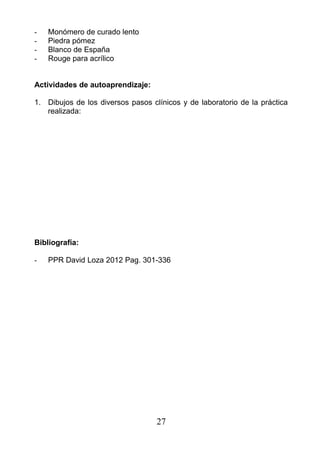 - Monómero de curado lento
- Piedra pómez
- Blanco de España
- Rouge para acrílico
Actividades de autoaprendizaje:
1. Dibujos de los diversos pasos clínicos y de laboratorio de la práctica
realizada:
Bibliografía:
- PPR David Loza 2012 Pag. 301-336
27
 