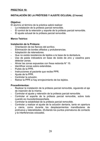PRÁCTICA 10:
INSTALACIÓN DE LA PRÓTESIS Y AJUSTE OCLUSAL (2 horas)
Objetivo:
El alumno al término de la práctica sabrá realizar:
- La instalación de la prótesis parcial removible.
- El control de la retensión y soporte de la prótesis parcial removible.
- El ajuste oclusal de la prótesis parcial removible.
Marco Teórico:
Instalación de la Prótesis:
- Orientación de los flancos del acrílico.
- Eliminación de bordes afilados y protuberancias.
- Adaptación de retenedores.
- Que no exista resistencia de tejidos a la base de la dentadura.
- Uso de pasta indicadora en base de óxido de zinc y vaselina para
detectar zonas.
- Aliviar las zonas expuestas con fresa redonda N° 10.
- Identificar zonas sobre extendidas.
- Pulido de la PPR.
- Instrucciones al paciente que recibe PPR.
- Ajuste de la PPR.
- Controlar la oclusión.
- Retirar la PPR si hay enrojecimiento de los tejidos.
Procedimientos:
- Realizar la instalación de la prótesis parcial removible, siguiendo el eje
de inserción de la misma.
- Controlar el ajuste y retensión de la prótesis parcial removible.
- Controlar el soporte de la prótesis parcial removible, sobre todo
cuando es mucodentosoportada.
- Controlar la estabilidad de la prótesis parcial removible.
- Controlar y realizar el ajuste de la oclusión dentaria, tanto en apertura
y cierre, como durante los desplazamientos mandibulares de
protrusiva y lateralidades. (Evitando los puntos prematuros de contacto
y la interferencias oclusales.
28
 
