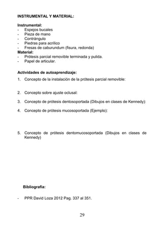 INSTRUMENTAL Y MATERIAL:
Instrumental:
- Espejos bucales
- Pieza de mano
- Contrángulo
- Piedras para acrílico
- Fresas de caburundum (fisura, redonda)
Material:
- Prótesis parcial removible terminada y pulida.
- Papel de articular.
Actividades de autoaprendizaje:
1. Concepto de la instalación de la prótesis parcial removible:
2. Concepto sobre ajuste oclusal:
3. Concepto de prótesis dentosoportada (Dibujos en clases de Kennedy):
4. Concepto de prótesis mucosoportada (Ejemplo):
5. Concepto de prótesis dentomucosoportada (Dibujos en clases de
Kennedy)
Bibliografía:
- PPR David Loza 2012 Pag. 337 al 351.
29
 