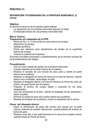 PRÁCTICA 11:
REPARACIÓN Y/O REBASADO DE LA PRÓTESIS REMOVIBLE. (2
horas)
Objetivo:
El alumno al término de la práctica sabrá realizar:
- La reparación de una prótesis removible (parcial y/o total)
- El rebasado directo de una prótesis removible total.
Marco Teórico:
Preparación y/o rebasados de la PPR:
- Remover de 1 a 1.5 de acrílico la cara interna de la base.
- Reducción de bordes.
- Sellado periférico.
- Pintar con adhesivo para elastómeros los bordes de la superficie
interna de la base
- Colocar el material de impresión.
Encerado emuflado procesado y establecimiento de la armonía oclusal de
los procedimientos de rebajar.
Procedimiento:
- Unir con cera rosada las partes de la prótesis fracturada.
- Colocar aislante por la parte interna de la prótesis.
- Realizar el vaciado de una mezcla de yeso paris y piedra en parte
interna de la prótesis.
- Realizar un desgaste en forma de canal por el sitio de fractura, usando
fresas cono invertidas, hasta llegar al yeso.
- Realizar el desgaste lateral a la línea de fractura en forma de colas de
milano, de igual forma que el anterior.
- Preparar el acrílico de curado rápido y colocarlo en los sitios
desgastados.
- Una vez endurecido el acrílico, realizar el desgaste de los sobrantes y
hacer el pulido.
- Eliminar el molde de yeso de la parte interna de la prótesis.
- Realizar la limpieza de la prótesis y hacer la instalación de la misma.
Pasos del rebasado directo:
- Hacer la eliminación de parte del acrílico que queda por la parte
interna, tratando de realizar retenciones, usando piedras de acrílico en
forma de pera.
- Realizar unas dos o tres perforaciones en la zona de la papila incisiva
usando fresas en forma de fisura.
30
 