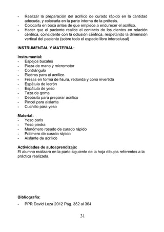 - Realizar la preparación del acrílico de curado rápido en la cantidad
adecuda, y colocarla en la parte interna de la prótesis.
- Colocarla en boca antes de que empiece a endurecer el acrílico.
- Hacer que el paciente realice el contacto de los dientes en relación
céntrica, coincidente con la oclusión céntrica, respetando la dimensión
vertical del paciente (sobre todo el espacio libre interoclusal)
INSTRUMENTAL Y MATERIAL:
Instrumental:
- Espejos bucales
- Pieza de mano y micromotor
- Contrángulo
- Piedras para el acrílico
- Fresas en forma de fisura, redonda y cono invertida
- Espátula de lecrón
- Espátula de yeso
- Taza de goma
- Depósito para preparar acrílico
- Pincel para aislante
- Cuchillo para yeso
Material:
- Yeso paris
- Yeso piedra
- Monómero rosado de curado rápido
- Polímero de curado rápido
- Aislante de acrílico
Actividades de autoaprendizaje:
El alumno realizará en la parte siguiente de la hoja dibujos referentes a la
práctica realizada.
Bibliografía:
- PPR David Loza 2012 Pag. 352 al 364
31
 