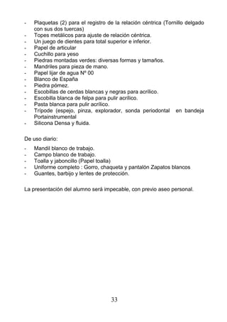 - Plaquetas (2) para el registro de la relación céntrica (Tornillo delgado
con sus dos tuercas)
- Topes metálicos para ajuste de relación céntrica.
- Un juego de dientes para total superior e inferior.
- Papel de articular
- Cuchillo para yeso
- Piedras montadas verdes: diversas formas y tamaños.
- Mandriles para pieza de mano.
- Papel lijar de agua Nº 00
- Blanco de España
- Piedra pómez.
- Escobillas de cerdas blancas y negras para acrílico.
- Escobilla blanca de felpa para pulir acrílico.
- Pasta blanca para pulir acrílico.
- Trípode (espejo, pinza, explorador, sonda periodontal en bandeja
Portainstrumental
- Silicona Densa y fluida.
De uso diario:
- Mandil blanco de trabajo.
- Campo blanco de trabajo.
- Toalla y jaboncillo (Papel toalla)
- Uniforme completo : Gorro, chaqueta y pantalón Zapatos blancos
- Guantes, barbijo y lentes de protección.
La presentación del alumno será impecable, con previo aseo personal.
33
 