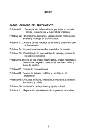 INDICE
PASOS CLINICOS DEL TRATAMIENTO
Práctica 01 : Presentación del estudiante, paciente e historia
clínica Instrumental y material de prácticas
Práctica 02 : Impresiones primarias, vaciado de los modelos de
estudio y montaje en el articulador.
Práctica 03 : Análisis de los modelos de estudio y diseño del plan
de tratamiento
Práctica 04 : Impresiones funcionales y modelos de trabajo
Práctica 05 : Paralelizado de los modelos de trabajo y diseño de
los apoyos oclusales
Práctica 06: Diseño de los brazos retenedores, brazos recíprocos,
conectores mayores, conectores menores, rejilla y
base de acrílico.
Práctica 07 : Diseño de casos clínicos
Práctica 08 : Prueba de la base metálica y montaje en el
articulador
Práctica 09: Articulado dentario, encerado, enmuflado, acrilizado,
terminado y pulido
Práctica 10 : Instalación de la prótesis y ajuste oclusal
Práctica 11 : Reparación y/o rebasado de la prótesis removible.
4
 