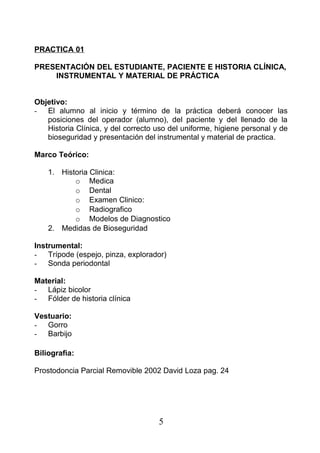 PRACTICA 01
PRESENTACIÓN DEL ESTUDIANTE, PACIENTE E HISTORIA CLÍNICA,
INSTRUMENTAL Y MATERIAL DE PRÁCTICA
Objetivo:
- El alumno al inicio y término de la práctica deberá conocer las
posiciones del operador (alumno), del paciente y del llenado de la
Historia Clínica, y del correcto uso del uniforme, higiene personal y de
bioseguridad y presentación del instrumental y material de practica.
Marco Teórico:
1. Historia Clinica:
o Medica
o Dental
o Examen Clinico:
o Radiografico
o Modelos de Diagnostico
2. Medidas de Bioseguridad
Instrumental:
- Trípode (espejo, pinza, explorador)
- Sonda periodontal
Material:
- Lápiz bicolor
- Fólder de historia clínica
Vestuario:
- Gorro
- Barbijo
Biliografia:
Prostodoncia Parcial Removible 2002 David Loza pag. 24
5
 