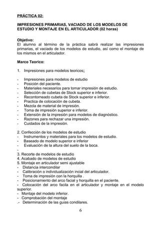 PRÁCTICA 02:
IMPRESIONES PRIMARIAS, VACIADO DE LOS MODELOS DE
ESTUDIO Y MONTAJE EN EL ARTICULADOR (02 horas)
Objetivo:
El alumno al término de la práctica sabrá realizar las impresiones
primarias, el vaciado de los modelos de estudio, así como el montaje de
los mismos en el articulador.
Marco Teorico:
1. Impresiones para modelos teoricos:
- Impresiones para modelos de estudio
- Posición del paciente.
- Materiales necesarios para tomar impresión de estudio.
- Selección de cubetas de Stock superior e inferior.
- Recontorneado cubeta de Stock superior e inferior.
- Practica de colocación de cubeta.
- Mezcla de material de impresión.
- Toma de impresión superior e inferior.
- Extensión de la impresión para modelos de diagnóstico.
- Razones para rechazar una impresión.
- Cuidados de la impresión.
2. Confección de los modelos de estudio
- Instrumentos y materiales para los modelos de estudio.
- Baseado de modelo superior e inferior
- Evaluación de la altura del suelo de la boca.
-
3. Recorte de modelos de estudio
4. Acabado de modelos de estudio
5. Montaje en articulador semi ajustable
- Distancia intercondilar
- Calibración o individualización incial del articulador.
- Toma de impresión con la horquilla .
- Posicionamiento del arco facial y horquilla en el paciente.
- Colocación del arco facila en el articulador y montaje en el modelo
superior.
- Montaje del modelo inferior.
- Comprobación del montaje
.- Determinación de las guias condilares.
6
 