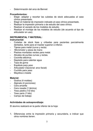 - Determinación del arco de Bennet
Procedimientos:
- Elegir, adaptar y recortar las cubetas de stock adecuadas al caso
clínico presentado.
- Elegir el material de impresión indicado al caso clínico presentado.
- Realizar la impresión primaria o de estudio del caso clínico.
- Realizar el vaciado de los modelos de estudio.
- Realizar el montaje de los modelos de estudio (de acuerdo al tipo de
articulador en uso).
INSTRUMENTAL Y MATERIAL:
Instrumental:
- Cubetas de stock lisas y cribadas para pacientes parcialmente
dentados, tanto para el maxilar superior e inferior.
- Tijeras para metal (curva y recta)
- Micromotor y pieza de mano
- Piedras montadas verdes para metal.
- Alicates de puntas curvas y rectas.
- Cocinilla eléctrica.
- Depósito para calentar agua
- Taza de goma
- Espátula para yeso
- Articulador (Opcional: arco facial)
- Cuchillo para yeso
- Mayólica o loseta
Material:
- Godiva (4 moldes)
- Alginato (4 porciones)
- Cera amarilla
- Cera rosada (1 lámina)
- Yeso piedra (1/2 kilo)
- Yeso paris (1 kilo)
- Campo de trabajo
Actividades de autoaprendizaje:
El alumno realizará en la parte inferior de la hoja:
1. Diferencias entre la impresión primaria y secundaria, e indicar que
otros nombres tienen.
7
 