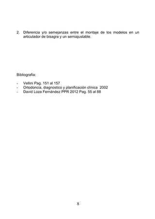 2. Diferencia y/o semejanzas entre el montaje de los modelos en un
articulador de bisagra y un semiajustable.
Bibliografia:
- Vellini Pag. 151 al 157
- Ortodoncia, diagnostico y planificación clínica 2002
- David Loza Fernández PPR 2012 Pag. 55 al 88
8
 