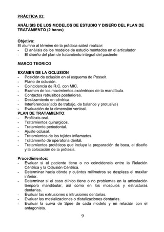 PRÁCTICA 03:
ANÁLISIS DE LOS MODELOS DE ESTUDIO Y DISEÑO DEL PLAN DE
TRATAMIENTO (2 horas)
Objetivo:
El alumno al término de la práctica sabrá realizar:
- El análisis de los modelos de estudio montados en el articulador
- El diseño del plan de tratamiento integral del paciente
MARCO TEORICO
EXAMEN DE LA OCLUSION
- Posición de oclusión en el esquema de Posselt.
- Plano de oclusión.
- Coincidencia de R.C. con MIC.
- Examen de los movimientos excéntricos de la mandíbula.
- Contactos retrusibos posteriores.
- Deslizamiento en céntrica.
- Interferencias(lado de trabajo, de balance y protusiva)
- Evaluación de la dimensión vertical.
PLAN DE TRATAMIENTO:
- Profilaxis oral.
- Tratamientos quirúrgicos.
- Tratamiento periodontal.
- Ajuste oclusal.
- Tratamientos de los tejidos inflamados.
- Tratamiento de operatoria dental.
- Tratamientos protéticos que incluye la preparación de boca, el diseño
y la colocación de la prótesis.
Procedimientos:
- Evaluar si el paciente tiene o no coincidencia entre la Relación
Céntrica y la Oclusión Céntrica.
- Determinar hacia dónde y cuántos milímetros se desplaza el maxilar
inferior.
- Determinar si el caso clínico tiene o no problemas en la articulación
témporo mandibular, así como en los músculos y estructuras
dentarias.
- Evaluar las extrusiones o intrusiones dentarias.
- Evaluar las mesializaciones o distalizaciones dentarias.
- Evaluar la curva de Spee de cada modelo y en relación con el
antagonista.
9
 