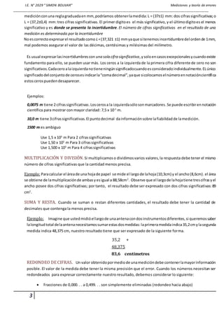 I.E. N° 2029 “ SIMON BOLIVAR” Mediciones y teoría de errores
_________________________________________________________________________________________________________
3
mediciónconuna reglagraduadaen mm, podríamos obtenerlamedida:L = (37±1) mm: dos cifrassignificativas;o
L = (37,2±0,4) mm: tres cifras significativas. El primer digitoes el más significativo, y el últimodigitoes el menos
significativo y es donde se presenta la incertidumbre. El número de cifras significativas en el resultado de una
medición es determinado por la incertidumbre
Noescorrectoexpresarel resultadocomo L=(37,321 ±1) mmyaque si tenemosincertidumbredel ordende 1mm,
mal podemos asegurar el valor de las décimas, centésimas y milésimas del milímetro.
Es usual expresarlasincertidumbrescon una sola cifra significativa,ysoloencasosexcepcionalesycuandoexiste
fundamento para ello, se pueden usar más. Los ceros a la izquierda de la primera cifra diferente de cero no son
significativos.Cadaceroalaizquierdanotieneningúnsignificadocuandoesconsideradoindividualmente.ELúnico
significadodel conjuntode cerosesindicarla“comadecimal”,yaque sicolocamoselnúmeroennotacióncientífica
estoscerospuedendesaparecer.
Ejemplos:
0,0075 m tiene 2 cifrassignificativas.Loscerosa la izquierdasólosonmarcadores. Se puede escribirennotación
científica para mostrar con mayor claridad: 7,5 x 10-3
m.
10,0 m tiene 3cifrassignificativas. El puntodecimal dainformaciónsobre lafiabilidadde lamedición.
1500 m es ambiguo
Use 1,5 x 103
m Para 2 cifrassignificativas
Use 1,50 x 103
m Para 3 cifrassignificativas
Use 1,500 x 103
m Para 4 cifrassignificativas
MULTIPLICACIÓN Y DIVISIÓN. Si multiplicamoso dividimosvarios valores,la respuesta debe tener el mismo
número de cifras significativas que la cantidad menos precisa.
Ejemplo: Paracalcular el áreade una hojade papel se mide el largode lahoja(10,3cm) y el ancho(8,6cm). el área
se obtiene de lamultiplicaciónde ambasyesigual a 88,58cm2
. Observe que el largode lahojatiene trescifrasyel
ancho posee dos cifras significativas; por tanto, el resultado debe ser expresado con dos cifras significativas: 89
cm2
.
SUMA Y RESTA. Cuando se suman o restan diferentes cantidades, el resultado debe tener la cantidad de
decimales que contenga la menos precisa.
Ejemplo: Imagine que ustedmidióellargode unaantenacondosinstrumentosdiferentes,si queremossaber
lalongitudtotal delaantenanecesitamossumarestasdosmedidas: laprimeramedidaindica35,2cmylasegunda
medida indica 48,375 cm, nuestro resultado tiene que ser expresado de la siguiente forma.
35,2 +
48,375
83,6 centímetros
REDONDEO DE CIFRAS. Un valor obtenidopormediode unamedicióndebe contenerlamayorinformación
posible. El valor de la medida debe tener la misma precisión que el error. Cuando los números necesitan ser
redondeados para expresar correctamente nuestro resultado, debemos considerar lo siguiente:
 Fracciones de 0,000. . . a 0,499. . . son simplemente eliminadas (redondeo hacia abajo)
 