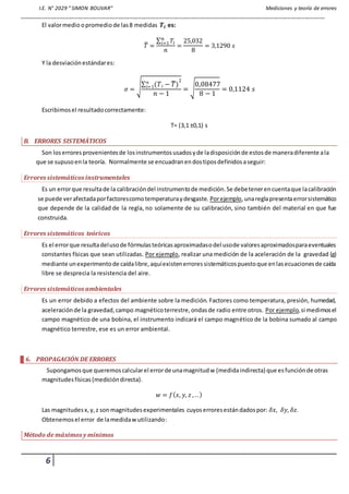 I.E. N° 2029 “ SIMON BOLIVAR” Mediciones y teoría de errores
_________________________________________________________________________________________________________
6
El valormedio opromedio de las8 medidas 𝑻𝒊 es:
𝑇̅ =
∑ 𝑇𝑖
𝑛
𝑖=1
𝑛
=
25,032
8
= 3,1290 𝑠
Y la desviaciónestándares:
𝜎 = √∑ (𝑇𝑖 − 𝑇̅)
2𝑛
𝑖=1
𝑛 − 1
= √
0,08477
8 − 1
= 0,1124 𝑠
Escribimosel resultadocorrectamente:
T= (3,1 ±0,1) s
B. ERRORES SISTEMÁTICOS
Son loserroresprovenientesde losinstrumentosusadosyde ladisposiciónde estosde maneradiferente ala
que se supusoenla teoría. Normalmente se encuadranendostiposdefinidosaseguir:
Errores sistemáticos instrumentales
Es un errorque resultade la calibracióndel instrumentode medición.Se debetenerencuentaque lacalibración
se puede verafectadaporfactorescomotemperaturaydesgaste. Porejemplo,unareglapresentaerrorsistemático
que depende de la calidad de la regla, no solamente de su calibración, sino también del material en que fue
construida.
Errores sistemáticos teóricos
Es el errorque resultadelusode fórmulasteóricasaproximadasodel usode valoresaproximadosparaeventuales
constantes físicas que sean utilizadas. Por ejemplo, realizar una medición de la aceleración de la gravedad (g)
mediante unexperimentode caídalibre,aquíexistenerroressistemáticospuestoque enlasecuacionesde caída
libre se desprecia la resistencia del aire.
Errores sistemáticos ambientales
Es un error debido a efectos del ambiente sobre la medición. Factores como temperatura, presión, humedad,
aceleraciónde la gravedad,campo magnéticoterrestre,ondasde radio entre otros. Por ejemplo,si medimosel
campo magnético de una bobina, el instrumento indicará el campo magnético de la bobina sumado al campo
magnético terrestre, ese es un error ambiental.
6. PROPAGACIÓN DE ERRORES
Supongamosque queremoscalcularel errorde unamagnitudw (medidaindirecta) que esfunciónde otras
magnitudes físicas(medicióndirecta).
𝑤 = 𝑓( 𝑥, 𝑦, 𝑧 , ..)
Las magnitudesx,y,z sonmagnitudesexperimentales cuyoserroresestándadospor: 𝛿𝑥, 𝛿𝑦, 𝛿𝑧.
Obtenemosel error de lamedidawutilizando:
Método de máximos y mínimos
 