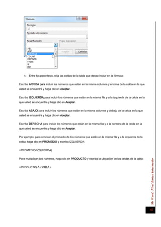 Ms Word: Nivel Basico Intermedio 10 
4. Entre los paréntesis, elija las celdas de la tabla que desea incluir en la fórmula: 
Escriba ARRIBA para incluir los números que están en la misma columna y encima de la celda en la que usted se encuentra y haga clic en Aceptar. 
Escriba IZQUIERDA para incluir los números que están en la misma fila y a la izquierda de la celda en la que usted se encuentra y haga clic en Aceptar. 
Escriba ABAJO para incluir los números que están en la misma columna y debajo de la celda en la que usted se encuentra y haga clic en Aceptar. 
Escriba DERECHA para incluir los números que están en la misma fila y a la derecha de la celda en la que usted se encuentra y haga clic en Aceptar. 
Por ejemplo, para conocer el promedio de los números que están en la misma fila y a la izquierda de la celda, haga clic en PROMEDIO y escriba IZQUIERDA: 
=PROMEDIO(IZQUIERDA) 
Para multiplicar dos números, haga clic en PRODUCTO y escriba la ubicación de las celdas de la tabla: 
=PRODUCTO(ARRIBA) 
