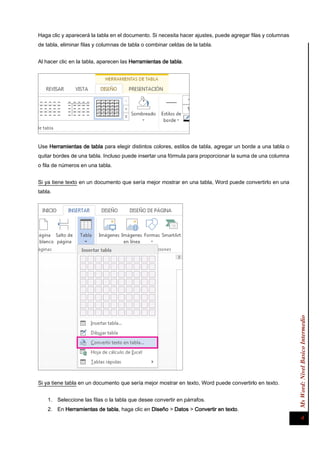 Ms Word: Nivel Basico Intermedio 4 
Haga clic y aparecerá la tabla en el documento. Si necesita hacer ajustes, puede agregar filas y columnas de tabla, eliminar filas y columnas de tabla o combinar celdas de la tabla. 
Al hacer clic en la tabla, aparecen las Herramientas de tabla. 
Use Herramientas de tabla para elegir distintos colores, estilos de tabla, agregar un borde a una tabla o quitar bordes de una tabla. Incluso puede insertar una fórmula para proporcionar la suma de una columna o fila de números en una tabla. 
Si ya tiene texto en un documento que sería mejor mostrar en una tabla, Word puede convertirlo en una tabla. 
Si ya tiene tabla en un documento que sería mejor mostrar en texto, Word puede convertirlo en texto. 
1. Seleccione las filas o la tabla que desee convertir en párrafos. 
2. En Herramientas de tabla, haga clic en Diseño > Datos > Convertir en texto.  
