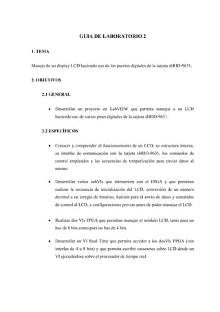 GUIA DE LABORATORIO 2
1. TEMA
Manejo de un display LCD haciendo uso de los puertos digitales de la tarjeta sbRIO-9631.
2. OBJETIVOS
2.1 GENERAL
Desarrollar un proyecto en LabVIEW que permita manejar a un LCD
haciendo uso de varios pines digitales de la tarjeta sbRIO-9631.
2.2 ESPECÍFICOS
Conocer y comprender el funcionamiento de un LCD, su estructura interna,
su interfaz de comunicación con la tarjeta sbRIO-9631, los comandos de
control empleados y las secuencias de temporización para enviar datos al
mismo.
Desarrollar varios subVIs que interactúen con el FPGA y que permitan
realizar la secuencia de inicialización del LCD, conversión de un número
decimal a un arreglo de binarios, función para el envío de datos y comandos
de control al LCD, y configuraciones previas antes de poder manejar el LCD.
Realizar dos VIs FPGA que permitan manejar el módulo LCD, tanto para un
bus de 8 bits como para un bus de 4 bits.
Desarrollar un VI Real Time que permita acceder a los dosVIs FPGA (con
interfaz de 4 u 8 bits) y que permita escribir caracteres sobre LCD desde un
VI ejecutándose sobre el procesador de tiempo real.
 
