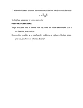 12. Por medio de esta ecuación del movimiento acelerado encuentre la aceleración
𝑎 =
𝑉𝐹 − 𝑉𝑖
∆𝑡
13. Grafique Velocidad vs tiempo promedio.
DISEÑO EXPERIMENTAL:
Tenga en cuenta para el informe final, las partes del diseño experimental que a
continuación se enumeran:
Observación, variables y su clasificación, problemas e hipótesis. Realice tablas,
gráficas, conclusiones y fuentes de error.
 