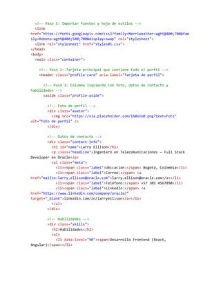 <!-- Paso 1: Importar fuentes y hoja de estilos -->
<link
href="https://fonts.googleapis.com/css2?family=Merriweather:wght@400;700&fam
ily=Roboto:wght@400;500;700&display=swap" rel="stylesheet">
<link rel="stylesheet" href="styles01.css">
</head>
<body>
<main class="container">
<!-- Paso 2: Tarjeta principal que contiene todo el perfil -->
<header class="profile-card" aria-label="Tarjeta de perfil">
<!-- Paso 3: Columna izquierda con foto, datos de contacto y
habilidades -->
<aside class="profile-aside">
<!-- Foto de perfil -->
<div class="avatar">
<img src="https://via.placeholder.com/160x160.png?text=Foto"
alt="Foto de perfil" />
</div>
<!-- Datos de contacto -->
<div class="contact-info">
<h1 id="name">Larry Ellison</h1>
<p class="headline">Ingeniero en Telecomunicaciones — Full Stack
Developer en Oracle</p>
<ul class="meta">
<li><span class="label">Ubicación:</span> Bogotá, Colombia</li>
<li><span class="label">Correo:</span> <a
href="mailto:larry.ellison@oracle.com">larry.ellison@oracle.com</a></li>
<li><span class="label">Teléfono:</span> +57 301 4567890</li>
<li><span class="label">LinkedIn:</span> <a
href="https://www.linkedin.com/company/oracle/"
target="_blank">linkedin.com/in/larryellison</a></li>
</ul>
</div>
<!-- Habilidades -->
<div class="skills">
<h2>Habilidades</h2>
<ul>
<li data-level="90"><span>Desarrollo Frontend (React,
Angular)</span></li>
 