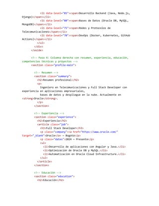 <li data-level="85"><span>Desarrollo Backend (Java, Node.js,
Django)</span></li>
<li data-level="80"><span>Bases de Datos (Oracle DB, MySQL,
MongoDB)</span></li>
<li data-level="75"><span>Redes y Protocolos de
Telecomunicaciones</span></li>
<li data-level="70"><span>DevOps (Docker, Kubernetes, GitHub
Actions)</span></li>
</ul>
</div>
</aside>
<!-- Paso 4: Columna derecha con resumen, experiencia, educación,
competencias técnicas y proyectos -->
<section class="profile-main">
<!-- Resumen -->
<section class="summary">
<h2>Resumen profesional</h2>
<p>
Ingeniero en Telecomunicaciones y Full Stack Developer con
experiencia en aplicaciones empresariales,
bases de datos y despliegue en la nube. Actualmente en
<strong>Oracle</strong>.
</p>
</section>
<!-- Experiencia -->
<section class="experience">
<h2>Experiencia</h2>
<article class="job">
<h3>Full Stack Developer</h3>
<p class="company"><a href="https://www.oracle.com/"
target="_blank">Oracle</a> — Bogotá</p>
<p class="dates">2024 — Presente</p>
<ul>
<li>Desarrollo de aplicaciones con Angular y Java.</li>
<li>Optimización de Oracle DB y MySQL.</li>
<li>Automatización en Oracle Cloud Infrastructure.</li>
</ul>
</article>
</section>
<!-- Educación -->
<section class="education">
<h2>Educación</h2>
 