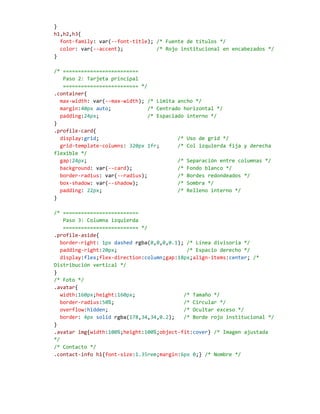 }
h1,h2,h3{
font-family: var(--font-title); /* Fuente de títulos */
color: var(--accent); /* Rojo institucional en encabezados */
}
/* =========================
Paso 2: Tarjeta principal
========================= */
.container{
max-width: var(--max-width); /* Limita ancho */
margin:40px auto; /* Centrado horizontal */
padding:24px; /* Espaciado interno */
}
.profile-card{
display:grid; /* Uso de grid */
grid-template-columns: 320px 1fr; /* Col izquierda fija y derecha
flexible */
gap:24px; /* Separación entre columnas */
background: var(--card); /* Fondo blanco */
border-radius: var(--radius); /* Bordes redondeados */
box-shadow: var(--shadow); /* Sombra */
padding: 22px; /* Relleno interno */
}
/* =========================
Paso 3: Columna izquierda
========================= */
.profile-aside{
border-right: 1px dashed rgba(0,0,0,0.1); /* Línea divisoria */
padding-right:20px; /* Espacio derecho */
display:flex;flex-direction:column;gap:18px;align-items:center; /*
Distribución vertical */
}
/* Foto */
.avatar{
width:160px;height:160px; /* Tamaño */
border-radius:50%; /* Circular */
overflow:hidden; /* Ocultar exceso */
border: 4px solid rgba(178,34,34,0.2); /* Borde rojo institucional */
}
.avatar img{width:100%;height:100%;object-fit:cover} /* Imagen ajustada
*/
/* Contacto */
.contact-info h1{font-size:1.35rem;margin:6px 0;} /* Nombre */
 