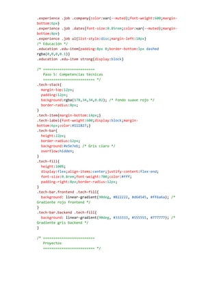 .experience .job .company{color:var(--muted);font-weight:600;margin-
bottom:6px}
.experience .job .dates{font-size:0.85rem;color:var(--muted);margin-
bottom:8px}
.experience .job ul{list-style:disc;margin-left:18px}
/* Educación */
.education .edu-item{padding:8px 0;border-bottom:1px dashed
rgba(0,0,0,0.1)}
.education .edu-item strong{display:block}
/* =========================
Paso 5: Competencias técnicas
========================= */
.tech-stack{
margin-top:12px;
padding:12px;
background:rgba(178,34,34,0.02); /* Fondo suave rojo */
border-radius:8px;
}
.tech-item{margin-bottom:14px;}
.tech-label{font-weight:600;display:block;margin-
bottom:6px;color:#111827;}
.tech-bar{
height:22px;
border-radius:12px;
background:#e5e7eb; /* Gris claro */
overflow:hidden;
}
.tech-fill{
height:100%;
display:flex;align-items:center;justify-content:flex-end;
font-size:0.8rem;font-weight:700;color:#fff;
padding-right:8px;border-radius:12px;
}
.tech-bar.frontend .tech-fill{
background: linear-gradient(90deg, #B22222, #d64545, #ff6a6a); /*
Gradiente rojo frontend */
}
.tech-bar.backend .tech-fill{
background: linear-gradient(90deg, #333333, #555555, #777777); /*
Gradiente gris backend */
}
/* =========================
Proyectos
========================= */
 