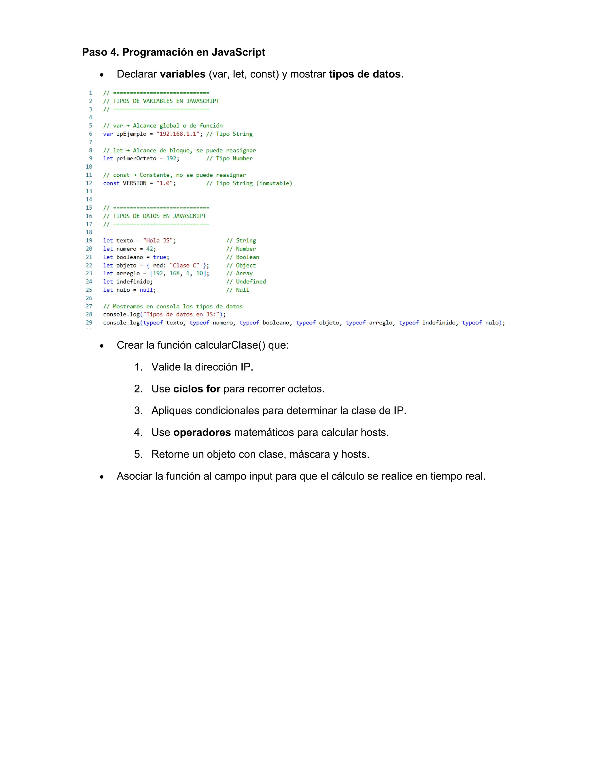 Paso 4. Programación en JavaScript
• Declarar variables (var, let, const) y mostrar tipos de datos.
• Crear la función calcularClase() que:
1. Valide la dirección IP.
2. Use ciclos for para recorrer octetos.
3. Apliques condicionales para determinar la clase de IP.
4. Use operadores matemáticos para calcular hosts.
5. Retorne un objeto con clase, máscara y hosts.
• Asociar la función al campo input para que el cálculo se realice en tiempo real.
 