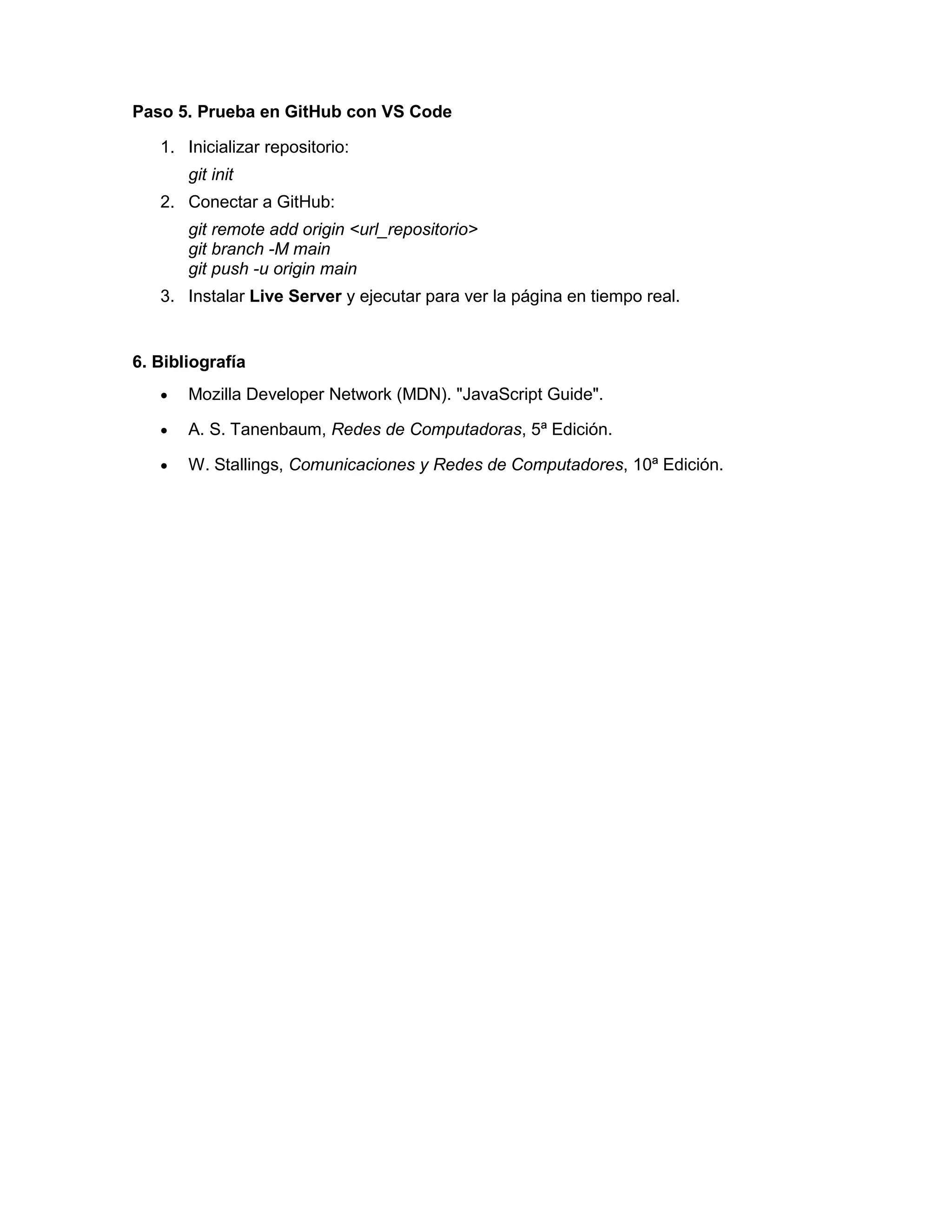 Paso 5. Prueba en GitHub con VS Code
1. Inicializar repositorio:
git init
2. Conectar a GitHub:
git remote add origin <url_repositorio>
git branch -M main
git push -u origin main
3. Instalar Live Server y ejecutar para ver la página en tiempo real.
6. Bibliografía
• Mozilla Developer Network (MDN). "JavaScript Guide".
• A. S. Tanenbaum, Redes de Computadoras, 5ª Edición.
• W. Stallings, Comunicaciones y Redes de Computadores, 10ª Edición.
 