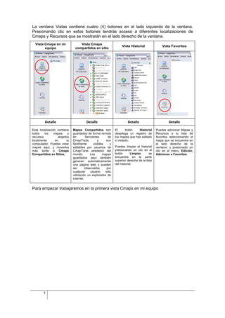 La ventana Vistas contiene cuatro (4) botones en el lado izquierdo de la ventana.
Presionando clic en estos botones tendrás acceso a diferentes localizaciones de
Cmaps y Recursos que se mostrarán en el lado derecho de la ventana.
  Vista Cmaps en mi               Vista Cmaps
                                                                   Vista Historial               Vista Favoritos
        equipo                 compartidos en sitio




         Detalle                        Detalle                        Detalle                        Detalle

Esta localización contiene    Mapas Compartidos son           El      botón   Historial      Puedes adicionar Mapas y
todos    los    mapas     y   guardados de forma remota       despliega un registro de       Recursos a tu lista de
recursos           alojados   en        Servidores       de   los mapas que has editado      favoritos seleccionando el
localmente       en      tu   CmapTools,         y     son    o visitado.                    mapa que se encuentra en
computador. Puedes crear      fácilmente      visibles    y                                  el lado derecho de la
mapas aquí, y moverlos        editables por usuarios de       Puedes limpiar el historial    ventana, y presionado un
más tarde a Cmaps             CmapTools alrededor del         presionando un clic en el      clic en el menú, Edición,
Compartidos en Sitios.        mundo.        Los      mapas    botón       Limpiar,      se   Adicionar a Favoritos
                              guardados aquí también          encuentra en la parte
                              generan automáticamente         superior derecha de la lista
                              una página web y pueden         del historial.
                              ser       observados      por
                              cualquier     usuario    solo
                              utilizando un explorador de
                              internet.


Para empezar trabajaremos en la primera vista Cmaps en mi equipo




        3
 