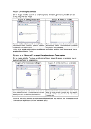 Añadir un concepto al mapa
En un mapa abierto: Usando el botón izquierdo del ratón, presiona un doble clic en
cualquier punto del mapa
         Imagen de forma para escribir                                    Imagen de forma ya escrita




(También puedes realizarlo usando el menú 'Editar' y           Ahora solo tienes que hacer clic con el botón izquierdo
seleccionando "Nuevo Concepto”). Aparecerá una forma           del ratón sobre la forma, y podrás modificar su contenido
con signos de interrogación dentro.                            e introducir el nuevo concepto
Nota. Si no aparece esta ventana debemos ir al menú Archivo de la ventana de Vistas
y seleccionar Nuevo Cmap

Crear una Nueva Proposición desde un Concepto
En un mapa abierto: Presiona un clic con el botón izquierdo sobre el concepto con el
que quieras hacer la proposición.
    Imagen de forma seleccionada para                             Imagen de forma mostrando un enlace




Con el botón izquierdo del ratón presiona un clic sobre las    Cuando sueltas el ratón aparecerá una nueva caja en el lugar
flechas que aparecen sobre el concepto y arrastras el ratón,   donde has soltado el ratón y en mitad de la línea de enlace
aparecerá una flecha que se desplaza según el puntero.         tendrás la posibilidad de escribir el nexo de unión entre un
                                                               concepto y otro.

Sobre el recuadro en el que escribas el nexo también hay flechas por si desees añadir
conceptos a la proposición con el mismo nexo




         4
 