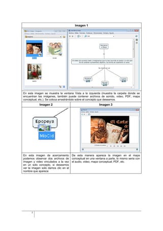 Imagen 1




En esta imagen se muestra la ventana Vista a la izquierda (muestra la carpeta donde se
encuentran las imágenes, también puede contener archivos de sonido, video, PDF, mapa
conceptual, etc.). Se coloca arrastrándolo sobre el concepto que deseamos.
            Imagen 2                                       Imagen 3




En esta imagen de acercamiento        De esta manera aparece la imagen en el mapa
podemos observar dos archivos de      conceptual en una ventana a parte, lo mismo seria con
imagen y video vinculados a la vez    el audio, video, mapa conceptual, PDF, etc.
en un solo concepto, si deseamos
ver la imagen solo damos clic en el
nombre que aparece




      7
 