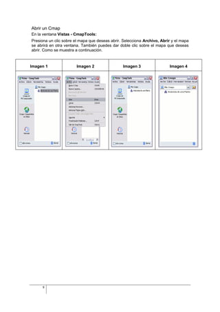 Abrir un Cmap
En la ventana Vistas - CmapTools:
Presiona un clic sobre el mapa que deseas abrir. Selecciona Archivo, Abrir y el mapa
se abrirá en otra ventana. También puedes dar doble clic sobre el mapa que deseas
abrir. Como se muestra a continuación.


Imagen 1                Imagen 2                Imagen 3                 Imagen 4




     9
 