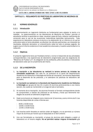 UNIVERSIDAD NACIONAL DE INGENIERÍA
FACULTAD DE INGENIERÍA CIVIL
DEPARTAMENTO ACADÉMICO DE HIDRÁULICA E HIDROLOGÍA
GUÍA DE LABORATORIO DE MECÁNICA DE FLUIDOS
Página 1 de 70
CAPITULO 1.- REGLAMENTO DE PRÁCTICAS DE LABORATORIO DE MECÁNICA DE
FLUIDOS
1.1 NORMAS GENERALES
1.1.1 Introducción
La experimentación en ingeniería hidráulica es fundamental para adaptar la teoría a la
realidad. La experimentación en los laboratorios de Mecánica de Fluidos I permite al
estudiante verificar lo aprendido en clase, visualizar casos de flujo y obtener coeficientes de
corrección para el uso de las ecuaciones matemáticas deducidas teóricamente. Toda
experiencia en laboratorio conduce al alumno a la elaboración de un informe en el cual se
profundice sobre el tema estudiado, se efectúen los cálculos pertinentes y se interprete los
resultados, debiendo demostrar un entendimiento cabal de todo el proceso seguido. Se
sugiere que el informe evidencie el nivel académico alcanzado y muestre autenticidad en la
redacción.
1.1.2 Objetivos
El presente reglamento tiene por finalidad orientar y normar el desarrollo de las actividades
correspondientes a las experiencias de laboratorio programadas para las asignaturas de
“Mecánica de Fluidos I y II”. Es obligación de los profesores, jefes de práctica e instructores
de laboratorio velar por el cumplimiento del mismo.
1.1.3 DE LA INSCRIPCIÓN
1. La inscripción a los laboratorios se realizará la tercera semana de iniciadas las
actividades académicas. Con este fin, se publicará en el panel del Departamento
Académico de Hidráulica e Hidrología las fechas de inscripción, los horarios disponibles
para el desarrollo de las prácticas, y el calendario de prácticas de laboratorio del
semestre.
2. La inscripción se realizará en la Secretaría del Departamento Académico de Hidráulica
e Hidrología por grupos de tres (3) o cuatro (4) alumnos pertenecientes a una misma
sección, los cuales se mantendrán a lo largo de todo el semestre.
3. Al momento de la inscripción, los alumnos firmarán el formato correspondiente donde
se comprometen a realizar las prácticas en las fechas y horas que libremente han
elegido de acuerdo al calendario programado.
4. Cada turno-horario se integrará como máximo de 12 alumnos y como mínimo de 9. Los
horarios disponibles de Lunes a Viernes son:
- 8:00 a 10:00 horas
- 10:00 a 12:00 horas
- 12:00 a 14:00 horas
5. Los horarios serán llenados en estricto orden de llegada y no se permitirá un número
mayor de alumnos por horario que el estipulado en el ítem anterior.
6. Una vez formalizada su inscripción, el grupo de alumnos está obligado a asistir al
laboratorio en el horario elegido. No se permitirá realizar ninguna re-inscripción y/o
 