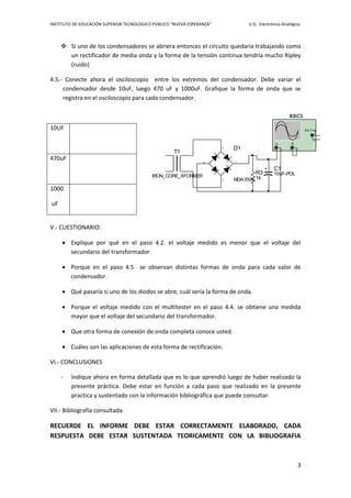 INSTITUTO DE EDUCACIÓN SUPERIOR TECNOLOGICO PÚBLICO “NUEVA ESPERANZA” U.D. Electrónica Analógica
3
 Si uno de los condensadores se abriera entonces el circuito quedaría trabajando como
un rectificador de media onda y la forma de la tensión continua tendría mucho Ripley
(ruido)
4.5.- Conecte ahora el osciloscopio entre los extremos del condensador. Debe variar el
condensador desde 10uF, luego 470 uF y 1000uF. Grafique la forma de onda que se
registra en el osciloscopio para cada condensador.
V.- CUESTIONARIO:
 Explique por qué en el paso 4.2. el voltaje medido es menor que el voltaje del
secundario del transformador.
 Porque en el paso 4.5 se observan distintas formas de onda para cada valor de
condensador.
 Qué pasaría si uno de los diodos se abre, cuál sería la forma de onda.
 Porque el voltaje medido con el multitester en el paso 4.4. se obtiene una medida
mayor que el voltaje del secundario del transformador.
 Que otra forma de conexión de onda completa conoce usted.
 Cuáles son las aplicaciones de esta forma de rectificación.
VI.- CONCLUSIONES
- Indique ahora en forma detallada que es lo que aprendió luego de haber realizado la
presente práctica. Debe estar en función a cada paso que realizado en la presente
practica y sustentado con la información bibliográfica que puede consultar.
VII.- Bibliografía consultada.
RECUERDE EL INFORME DEBE ESTAR CORRECTAMENTE ELABORADO, CADA
RESPUESTA DEBE ESTAR SUSTENTADA TEORICAMENTE CON LA BIBLIOGRAFIA
10UF
470uF
1000
uF
T1
IRON_CORE_XFORMER
R3
1k
XSC1
A B
Ext Trig
+
+
_
_ + _D1
MDA3506
1
2
4
3
C1
10uF-POL
 