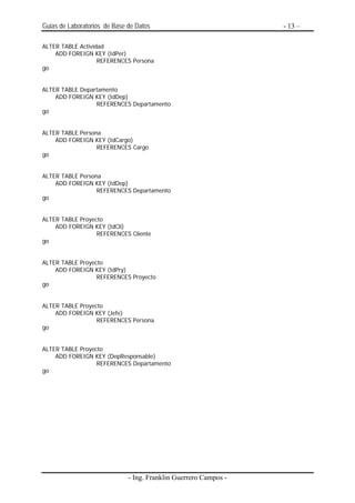 Guias de Laboratorios de Base de Datos                            - 13 –

ALTER TABLE Actividad
    ADD FOREIGN KEY (IdPer)
                   REFERENCES Persona
go


ALTER TABLE Departamento
    ADD FOREIGN KEY (IdDep)
                 REFERENCES Departamento
go


ALTER TABLE Persona
    ADD FOREIGN KEY (IdCargo)
                  REFERENCES Cargo
go


ALTER TABLE Persona
    ADD FOREIGN KEY (IdDep)
                  REFERENCES Departamento
go


ALTER TABLE Proyecto
    ADD FOREIGN KEY (IdCli)
                  REFERENCES Cliente
go


ALTER TABLE Proyecto
    ADD FOREIGN KEY (IdPry)
                  REFERENCES Proyecto
go


ALTER TABLE Proyecto
    ADD FOREIGN KEY (Jefe)
                  REFERENCES Persona
go


ALTER TABLE Proyecto
    ADD FOREIGN KEY (DepResponsable)
                  REFERENCES Departamento
go




                              - Ing. Franklin Guerrero Campos -
 