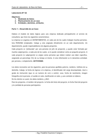 Guias de Laboratorios de Base de Datos                                                        -3–

Laboratorio Nº 02

Objetivos:
   1. Modelado de Datos
   2. Planteamiento de un caso
   3. Entidades, dominios, atributos.


Parte 1 – Desarrollo de un Caso:


Elabora el modelo de datos lógicos para una empresa dedicada principalmente al servicio de
consultaría, que tiene las siguientes características:
La empresa se organiza en DEPARTAMENTOS, en cada uno de los cuales trabajan muchas personas.
Una PERSONA (empleado), trabaja y esta asignada oficialmente en un solo departamento. Un
departamento, puede responsabilizarse de algunos proyectos.
Cada proyecto es “jefaturado” por una persona (el jefe de proyecto), y puede estar formado por
muchos subproyectos, a cada uno de los cuales, se le puede considerar como un pequeño proyecto. A
cada proyecto (o subproyecto) se asigna varias personas que deben realizar una labor específica,
asignando un porcentaje (%) de su tiempo al mismo. A esta información se le denomina actividad,
por persona, o simplemente, ACTIVIDAD.


Los datos necesarios son los siguientes, para las personas apellidos paterno, nombres, teléfono de su
domicilio, trabajo, la fecha de ingreso a la empresa, el identificador del cargo desempeñado, nivel o
grado de instrucción (que es un numero de cero a veinte), sexo, fecha de nacimiento, imagen
fotográfica de la persona, el sueldo en soles, bonificación en soles, y una comisión en dólares.
De los clientes se usará, los datos nombres, y RUC.
Para los proyectos, el nombre del proyecto, la fecha del inicio del proyecto, la fecha final del proyecto
y la cantidad de personas participantes.




                                  - Ing. Franklin Guerrero Campos -
 